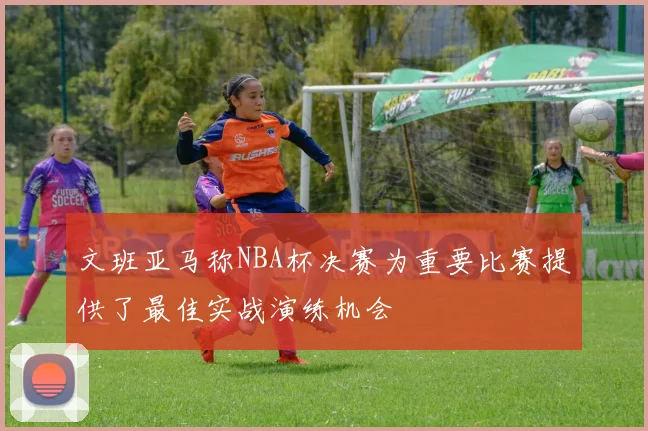 文班亚马称NBA杯决赛为重要比赛提供了最佳实战演练机会