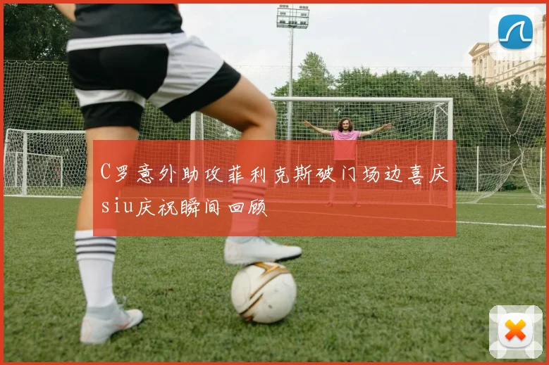 C罗意外助攻菲利克斯破门场边喜庆siu庆祝瞬间回顾
