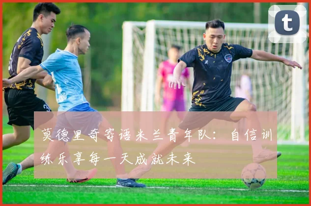 莫德里奇寄语米兰青年队：自信训练乐享每一天成就未来