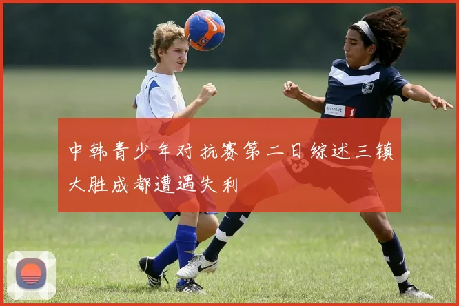 中韩青少年对抗赛第二日综述三镇大胜成都遭遇失利