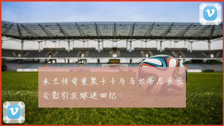 米兰传奇重聚卡卡与马尔蒂尼亲密合影引发球迷回忆