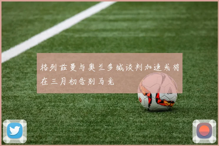 格列兹曼与奥兰多城谈判加速或将在三月初告别马竞