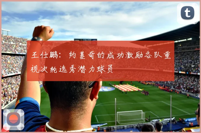 王仕鹏：约基奇的成功激励各队重视次轮选秀潜力球员