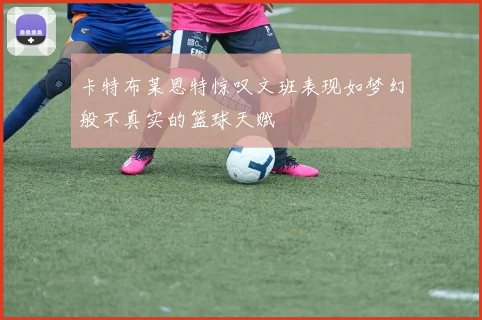 卡特布莱恩特惊叹文班表现如梦幻般不真实的篮球天赋