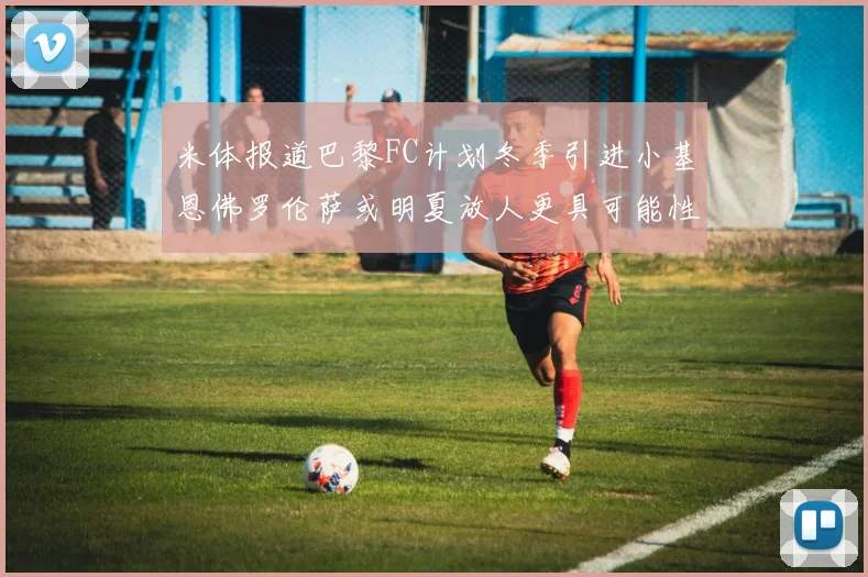 米体报道巴黎FC计划冬季引进小基恩佛罗伦萨或明夏放人更具可能性