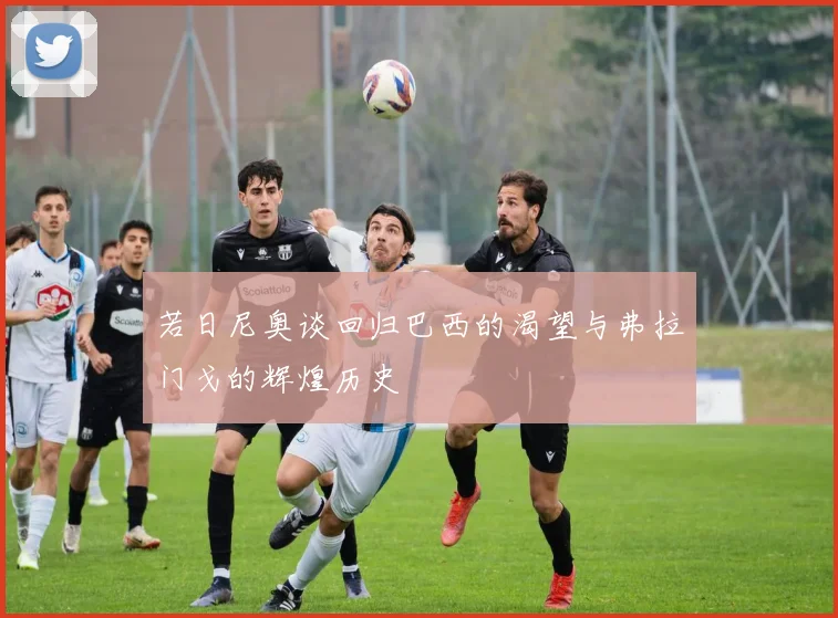 若日尼奥谈回归巴西的渴望与弗拉门戈的辉煌历史