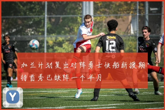 加兰计划复出对阵勇士快船新援期待首秀已缺阵一个半月