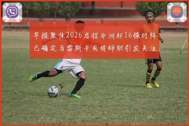 早报聚焦2026启程非洲杯16强对阵已确定马雷斯卡或将辞职引发关注