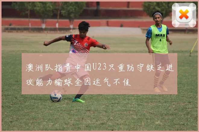 澳洲队指责中国U23只重防守缺乏进攻能力输球全因运气不佳