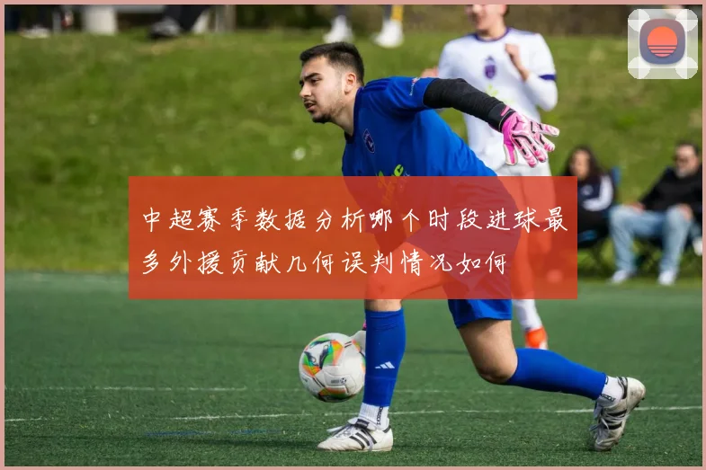 中超赛季数据分析哪个时段进球最多外援贡献几何误判情况如何