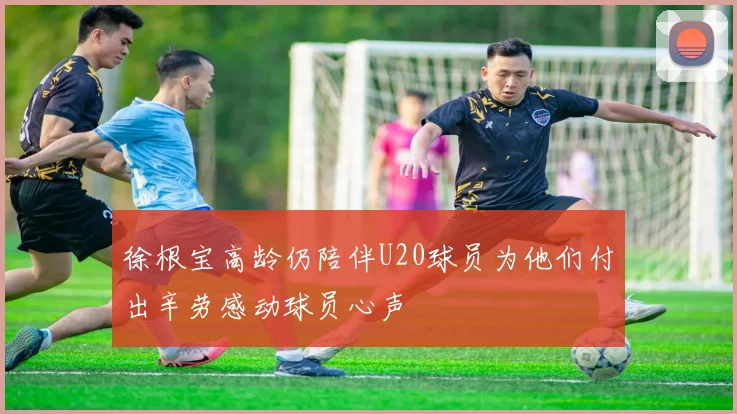 徐根宝高龄仍陪伴U20球员为他们付出辛劳感动球员心声