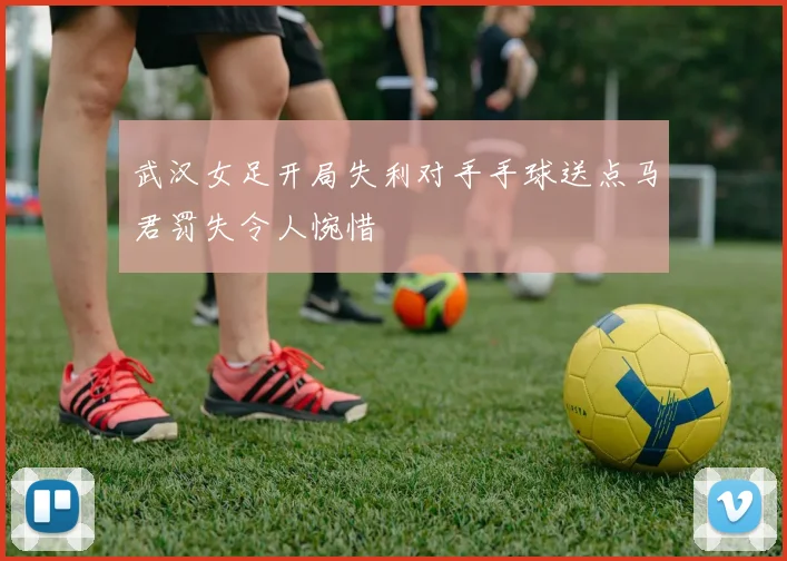 武汉女足开局失利对手手球送点马君罚失令人惋惜