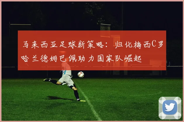 马来西亚足球新策略：归化梅西C罗哈兰德姆巴佩助力国家队崛起