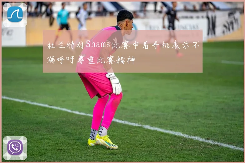 杜兰特对Shams比赛中看手机表示不满呼吁尊重比赛精神