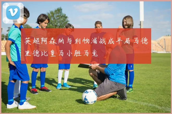 英超阿森纳与利物浦战成平局马德里德比皇马小胜马竞
