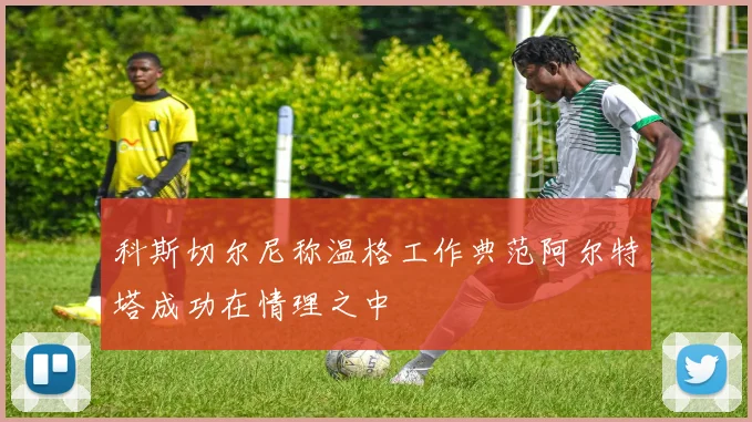 科斯切尔尼称温格工作典范阿尔特塔成功在情理之中