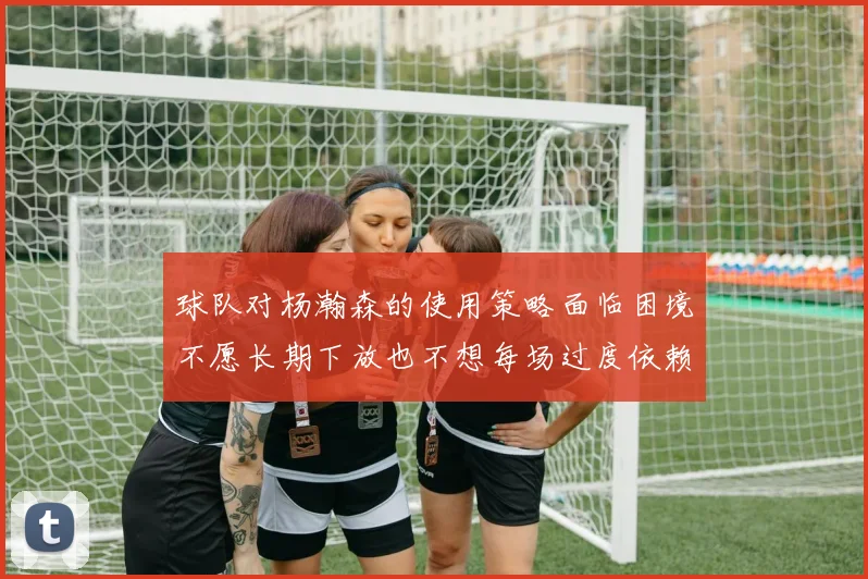 球队对杨瀚森的使用策略面临困境不愿长期下放也不想每场过度依赖