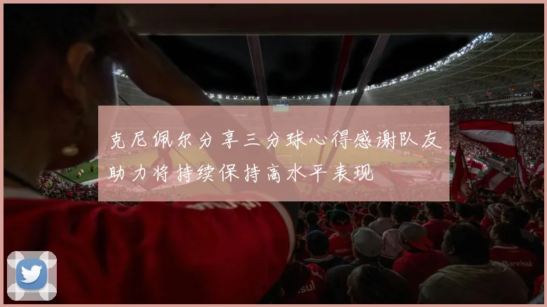 克尼佩尔分享三分球心得感谢队友助力将持续保持高水平表现