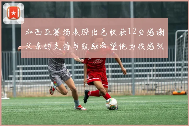 加西亚赛场表现出色收获12分感谢父亲的支持与鼓励希望他为我感到骄傲