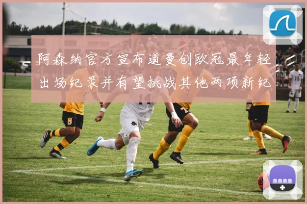 阿森纳官方宣布道曼创欧冠最年轻出场纪录并有望挑战其他两项新纪录