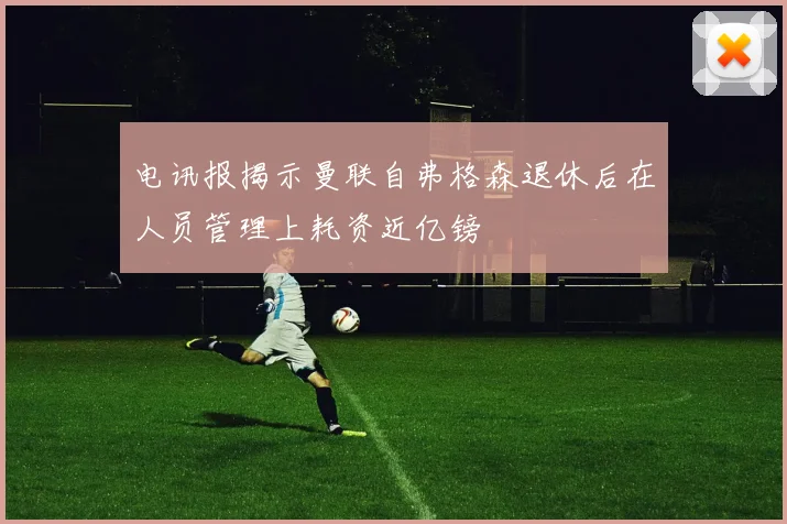 电讯报揭示曼联自弗格森退休后在人员管理上耗资近亿镑