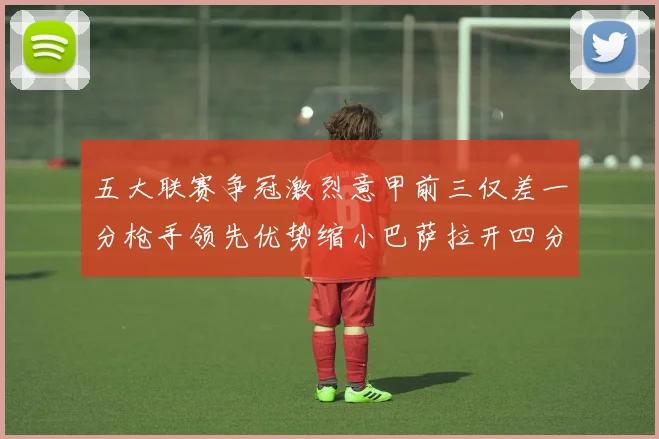 五大联赛争冠激烈意甲前三仅差一分枪手领先优势缩小巴萨拉开四分差距