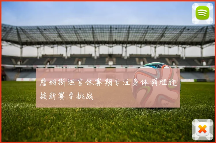 詹姆斯坦言休赛期专注身体调理迎接新赛季挑战