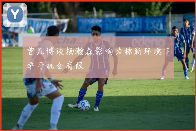 曾凡博谈杨瀚森影响力称新环境下学习机会有限