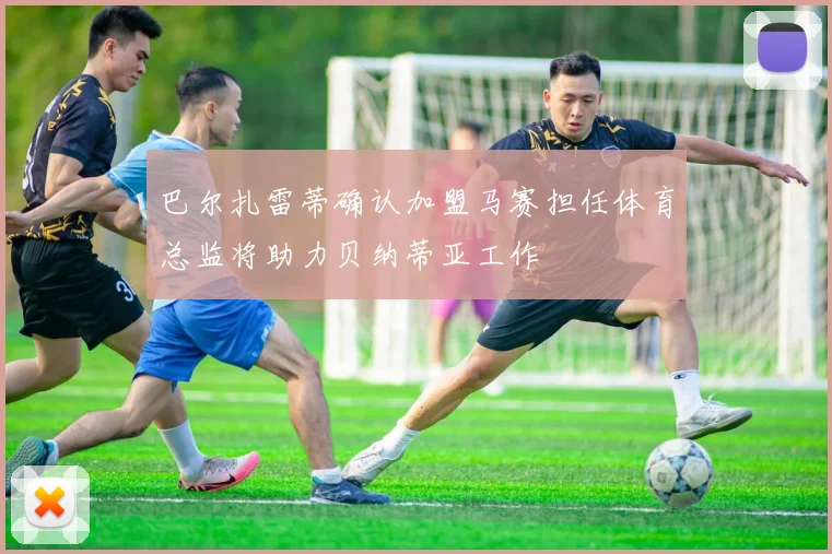 巴尔扎雷蒂确认加盟马赛担任体育总监将助力贝纳蒂亚工作
