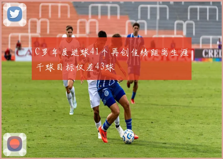 C罗年度进球41个再创佳绩距离生涯千球目标仅差43球