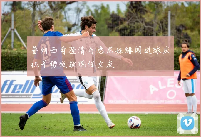 普利西奇澄清与悉尼妹绯闻进球庆祝手势致敬现任女友