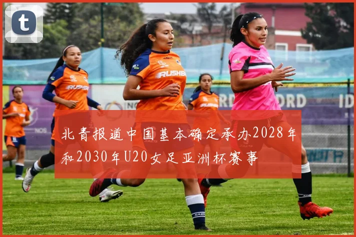 北青报道中国基本确定承办2028年和2030年U20女足亚洲杯赛事