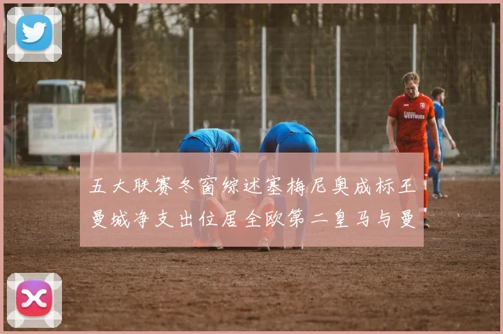 五大联赛冬窗综述塞梅尼奥成标王曼城净支出位居全欧第二皇马与曼联均未投入