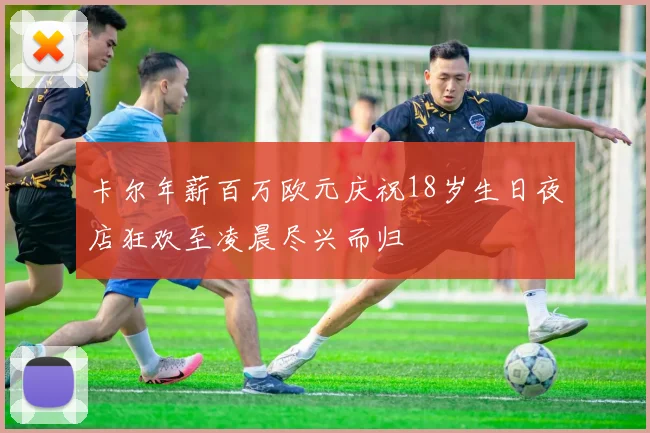 卡尔年薪百万欧元庆祝18岁生日夜店狂欢至凌晨尽兴而归