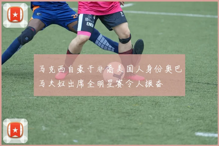 马克西自豪于非裔美国人身份奥巴马夫妇出席全明星赛令人振奋