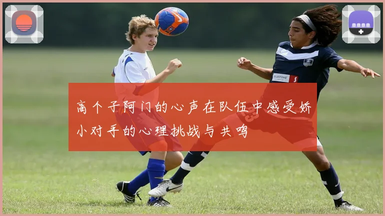 高个子阿门的心声在队伍中感受娇小对手的心理挑战与共鸣