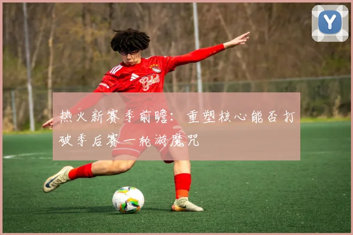 热火新赛季前瞻：重塑核心能否打破季后赛一轮游魔咒